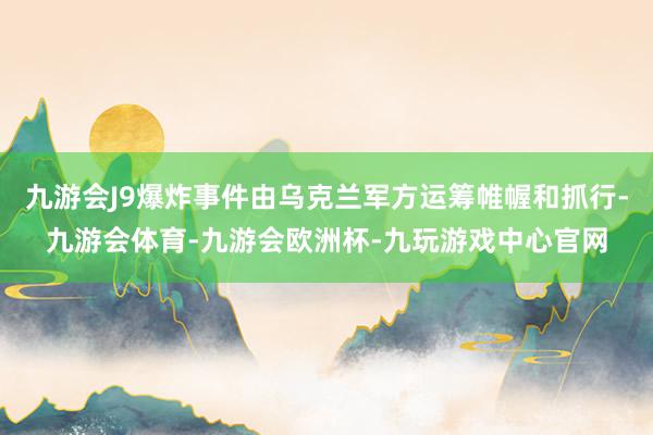 九游会J9爆炸事件由乌克兰军方运筹帷幄和抓行-九游会体育-九游会欧洲杯-九玩游戏中心官网