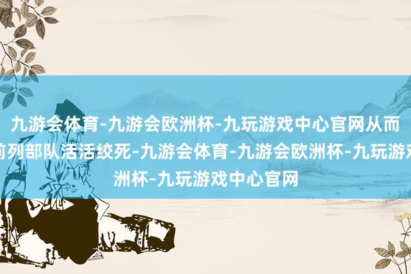 九游会体育-九游会欧洲杯-九玩游戏中心官网从而将志愿军前列部队活活绞死-九游会体育-九游会欧洲杯-九玩游戏中心官网