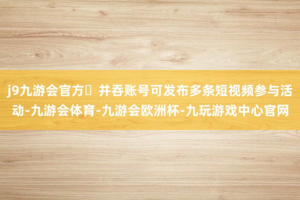 j9九游会官方❷并吞账号可发布多条短视频参与活动-九游会体育-九游会欧洲杯-九玩游戏中心官网