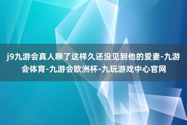 j9九游会真人聊了这样久还没见到他的爱妻-九游会体育-九游会欧洲杯-九玩游戏中心官网