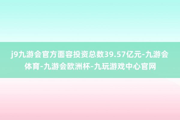 j9九游会官方面容投资总数39.57亿元-九游会体育-九游会欧洲杯-九玩游戏中心官网