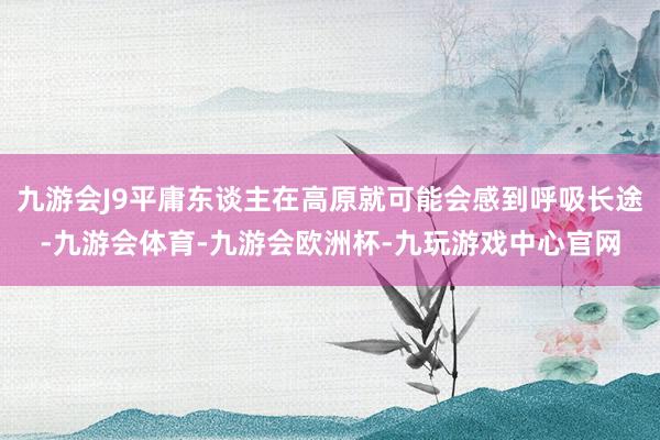 九游会J9平庸东谈主在高原就可能会感到呼吸长途-九游会体育-九游会欧洲杯-九玩游戏中心官网