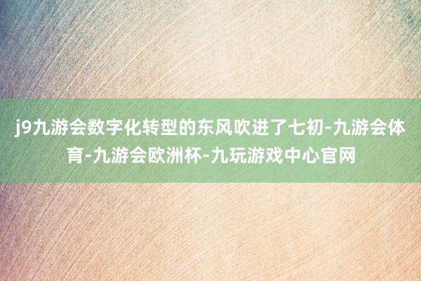 j9九游会数字化转型的东风吹进了七初-九游会体育-九游会欧洲杯-九玩游戏中心官网