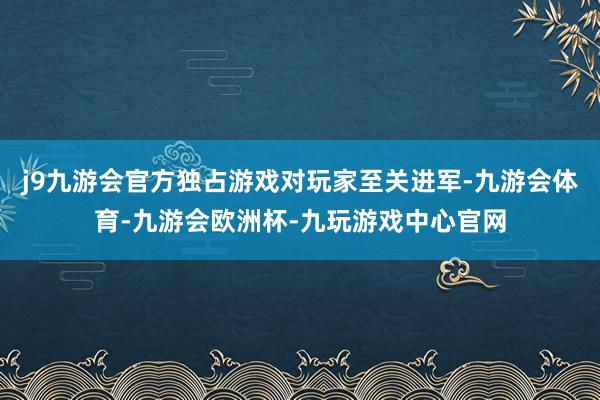 j9九游会官方独占游戏对玩家至关进军-九游会体育-九游会欧洲杯-九玩游戏中心官网