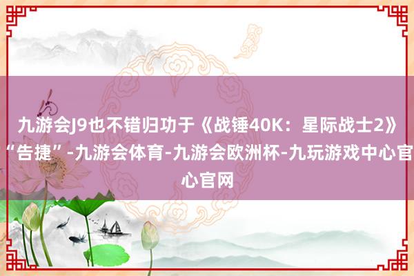 九游会J9也不错归功于《战锤40K：星际战士2》的“告捷”-九游会体育-九游会欧洲杯-九玩游戏中心官网