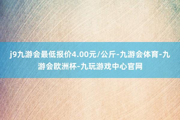 j9九游会最低报价4.00元/公斤-九游会体育-九游会欧洲杯-九玩游戏中心官网