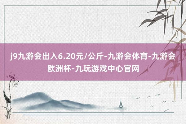 j9九游会出入6.20元/公斤-九游会体育-九游会欧洲杯-九玩游戏中心官网