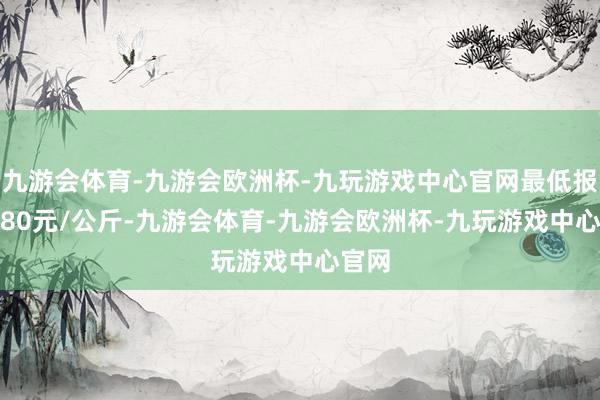 九游会体育-九游会欧洲杯-九玩游戏中心官网最低报价9.80元/公斤-九游会体育-九游会欧洲杯-九玩游戏中心官网