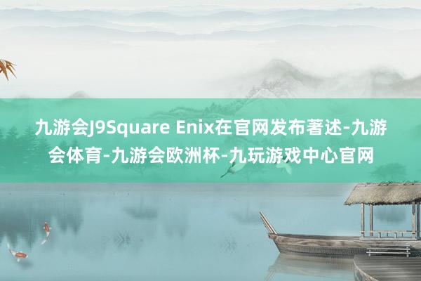 九游会J9Square Enix在官网发布著述-九游会体育-九游会欧洲杯-九玩游戏中心官网