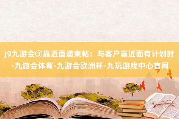 j9九游会③靠近面递柬帖：与客户靠近面有计划时-九游会体育-九游会欧洲杯-九玩游戏中心官网