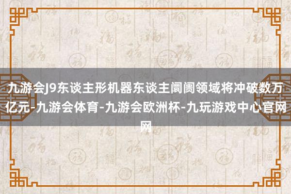 九游会J9东谈主形机器东谈主阛阓领域将冲破数万亿元-九游会体育-九游会欧洲杯-九玩游戏中心官网