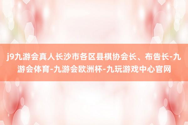 j9九游会真人长沙市各区县棋协会长、布告长-九游会体育-九游会欧洲杯-九玩游戏中心官网