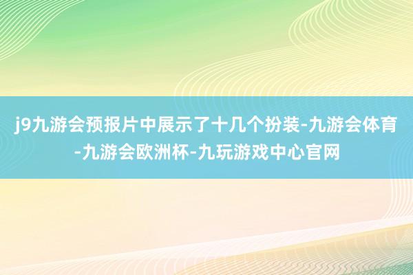 j9九游会预报片中展示了十几个扮装-九游会体育-九游会欧洲杯-九玩游戏中心官网