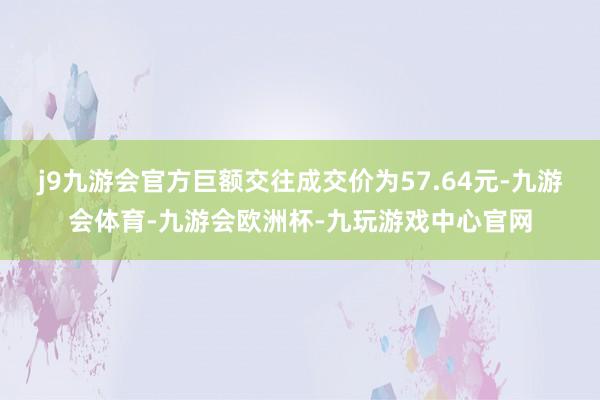 j9九游会官方巨额交往成交价为57.64元-九游会体育-九游会欧洲杯-九玩游戏中心官网