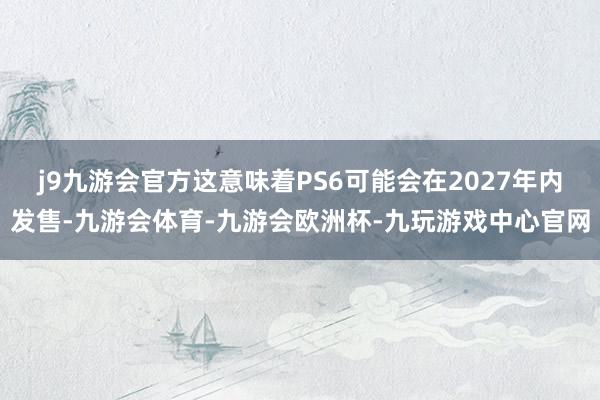 j9九游会官方这意味着PS6可能会在2027年内发售-九游会体育-九游会欧洲杯-九玩游戏中心官网