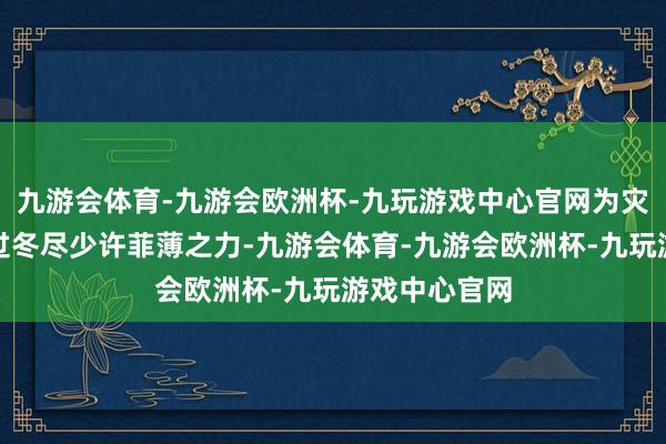 九游会体育-九游会欧洲杯-九玩游戏中心官网为灾地内行安心过冬尽少许菲薄之力-九游会体育-九游会欧洲杯-九玩游戏中心官网