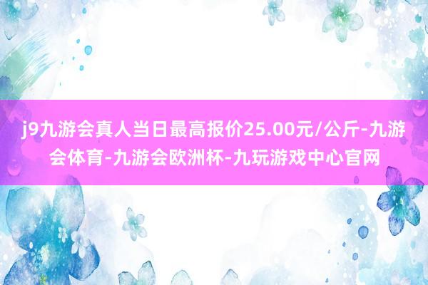 j9九游会真人当日最高报价25.00元/公斤-九游会体育-九游会欧洲杯-九玩游戏中心官网