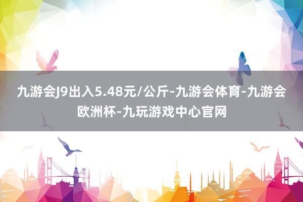 九游会J9出入5.48元/公斤-九游会体育-九游会欧洲杯-九玩游戏中心官网