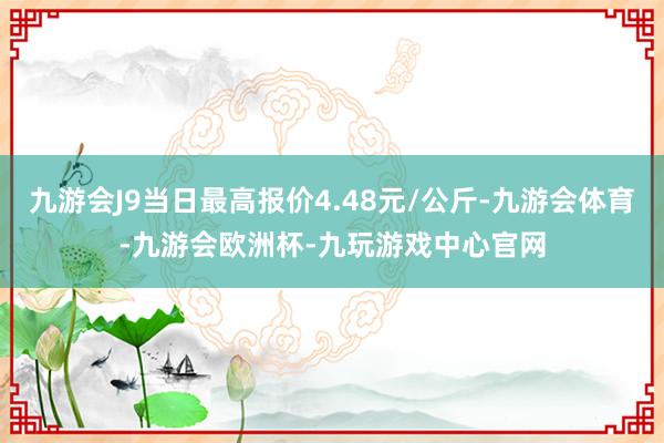 九游会J9当日最高报价4.48元/公斤-九游会体育-九游会欧洲杯-九玩游戏中心官网