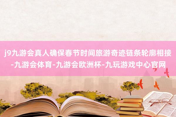 j9九游会真人确保春节时间旅游奇迹链条轮廓相接-九游会体育-九游会欧洲杯-九玩游戏中心官网