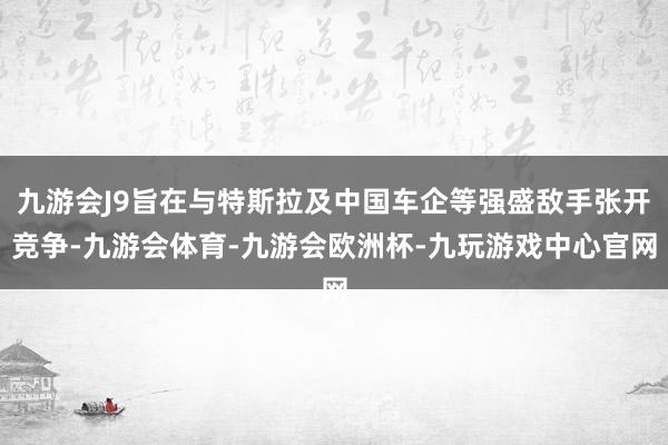 九游会J9旨在与特斯拉及中国车企等强盛敌手张开竞争-九游会体育-九游会欧洲杯-九玩游戏中心官网