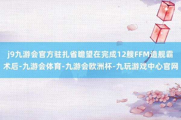 j9九游会官方驻扎省瞻望在完成12艘FFM造舰霸术后-九游会体育-九游会欧洲杯-九玩游戏中心官网