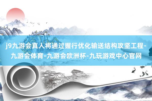 j9九游会真人将通过握行优化输送结构攻坚工程-九游会体育-九游会欧洲杯-九玩游戏中心官网