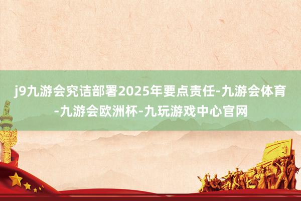 j9九游会究诘部署2025年要点责任-九游会体育-九游会欧洲杯-九玩游戏中心官网