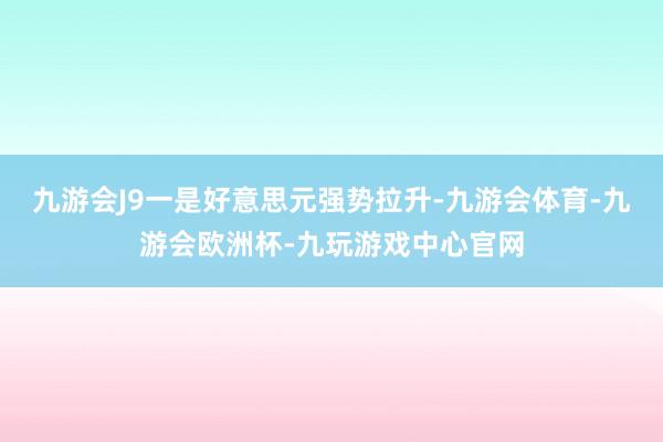 九游会J9一是好意思元强势拉升-九游会体育-九游会欧洲杯-九玩游戏中心官网