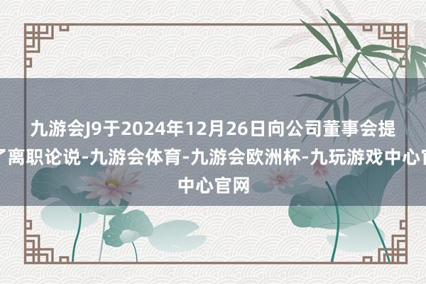 九游会J9于2024年12月26日向公司董事会提交了离职论说-九游会体育-九游会欧洲杯-九玩游戏中心官网