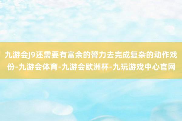 九游会J9还需要有富余的膂力去完成复杂的动作戏份-九游会体育-九游会欧洲杯-九玩游戏中心官网