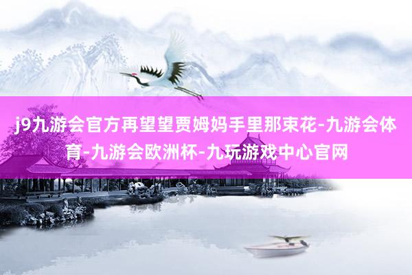 j9九游会官方再望望贾姆妈手里那束花-九游会体育-九游会欧洲杯-九玩游戏中心官网