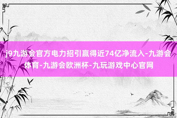 j9九游会官方电力招引赢得近74亿净流入-九游会体育-九游会欧洲杯-九玩游戏中心官网