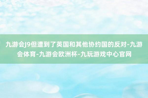 九游会J9但遭到了英国和其他协约国的反对-九游会体育-九游会欧洲杯-九玩游戏中心官网