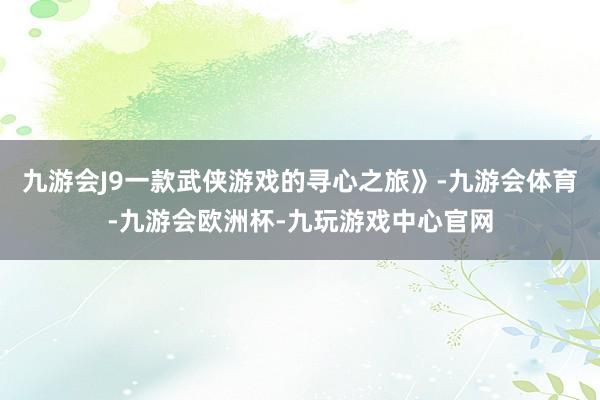 九游会J9一款武侠游戏的寻心之旅》-九游会体育-九游会欧洲杯-九玩游戏中心官网