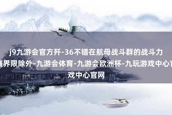 j9九游会官方歼-36不错在航母战斗群的战斗力隐痛界限除外-九游会体育-九游会欧洲杯-九玩游戏中心官网