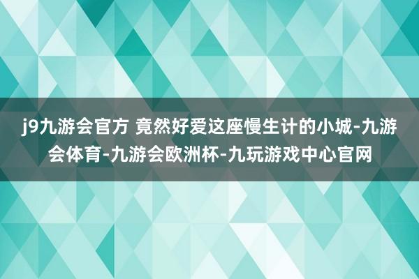 j9九游会官方 竟然好爱这座慢生计的小城-九游会体育-九游会欧洲杯-九玩游戏中心官网