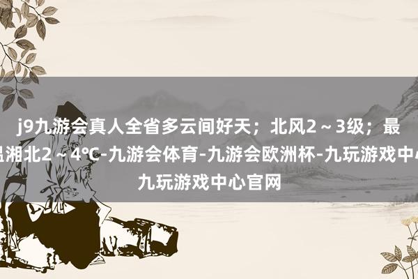 j9九游会真人全省多云间好天；北风2～3级；最低气温湘北2～4℃-九游会体育-九游会欧洲杯-九玩游戏中心官网