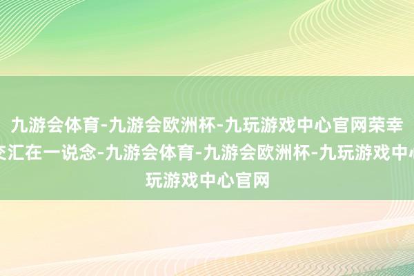 九游会体育-九游会欧洲杯-九玩游戏中心官网荣幸从此交汇在一说念-九游会体育-九游会欧洲杯-九玩游戏中心官网