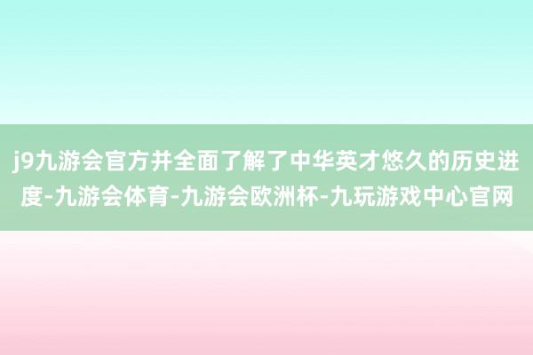 j9九游会官方并全面了解了中华英才悠久的历史进度-九游会体育-九游会欧洲杯-九玩游戏中心官网