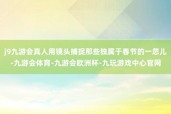 j9九游会真人用镜头捕捉那些独属于春节的一忽儿-九游会体育-九游会欧洲杯-九玩游戏中心官网