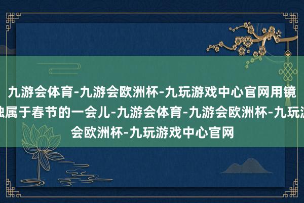 九游会体育-九游会欧洲杯-九玩游戏中心官网用镜头捕捉那些独属于春节的一会儿-九游会体育-九游会欧洲杯-九玩游戏中心官网