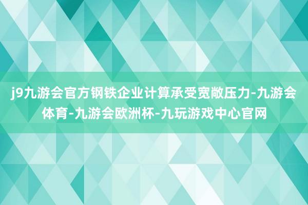 j9九游会官方钢铁企业计算承受宽敞压力-九游会体育-九游会欧洲杯-九玩游戏中心官网