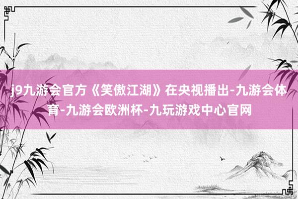 j9九游会官方《笑傲江湖》在央视播出-九游会体育-九游会欧洲杯-九玩游戏中心官网