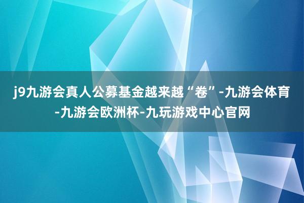 j9九游会真人公募基金越来越“卷”-九游会体育-九游会欧洲杯-九玩游戏中心官网