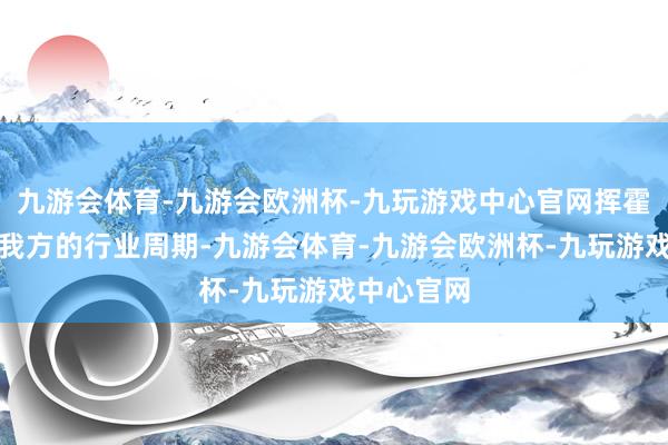 九游会体育-九游会欧洲杯-九玩游戏中心官网挥霍行业也有我方的行业周期-九游会体育-九游会欧洲杯-九玩游戏中心官网