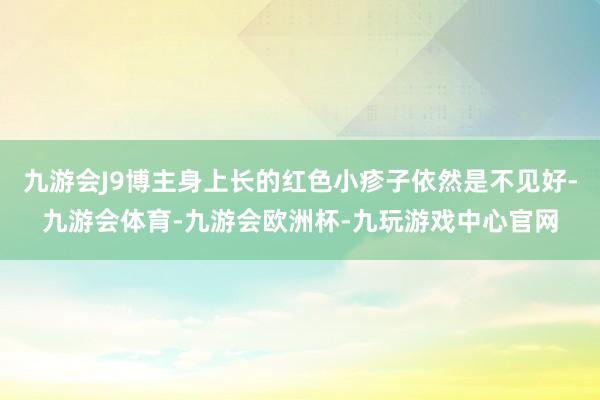 九游会J9博主身上长的红色小疹子依然是不见好-九游会体育-九游会欧洲杯-九玩游戏中心官网