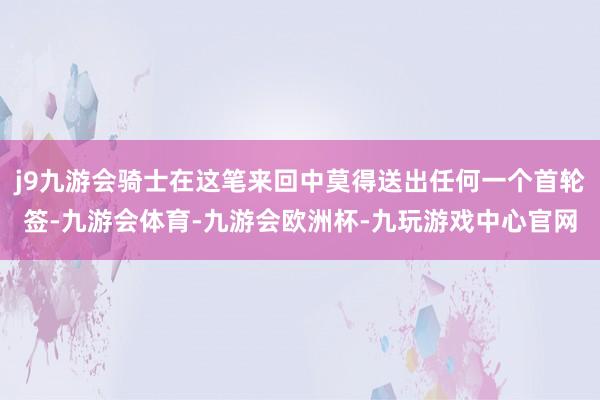 j9九游会骑士在这笔来回中莫得送出任何一个首轮签-九游会体育-九游会欧洲杯-九玩游戏中心官网