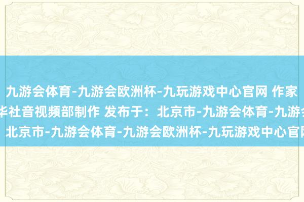 九游会体育-九游会欧洲杯-九玩游戏中心官网 作家：沙青 赵佳乐 章林 新华社音视频部制作 发布于：北京市-九游会体育-九游会欧洲杯-九玩游戏中心官网