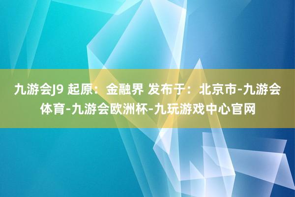 九游会J9 起原：金融界 发布于：北京市-九游会体育-九游会欧洲杯-九玩游戏中心官网